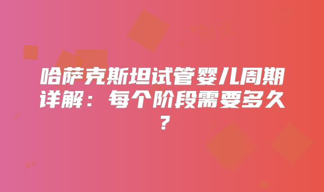 哈萨克斯坦试管婴儿周期详解：每个阶段需要多久？
