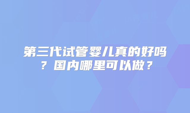 第三代试管婴儿真的好吗？国内哪里可以做？