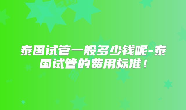 泰国试管一般多少钱呢-泰国试管的费用标准！