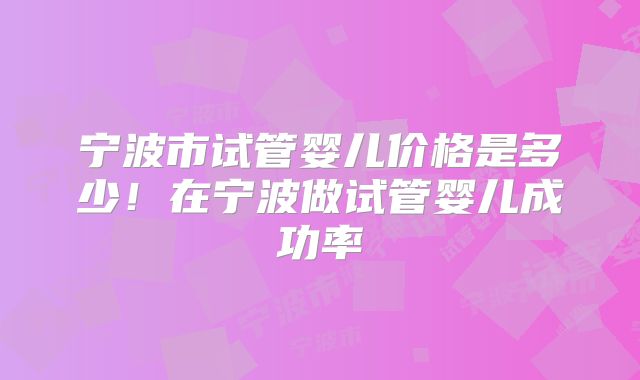 宁波市试管婴儿价格是多少！在宁波做试管婴儿成功率