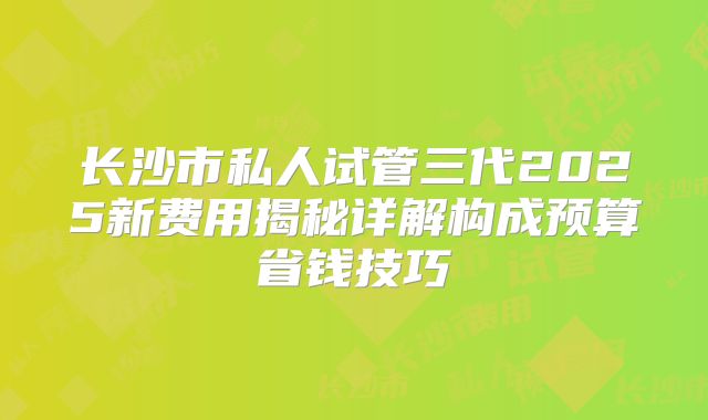 长沙市私人试管三代2025新费用揭秘详解构成预算省钱技巧