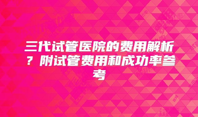 三代试管医院的费用解析？附试管费用和成功率参考