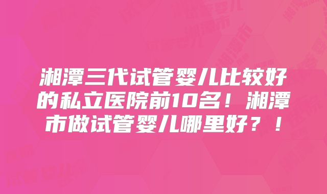湘潭三代试管婴儿比较好的私立医院前10名!湘潭市做试管婴儿哪里好?!