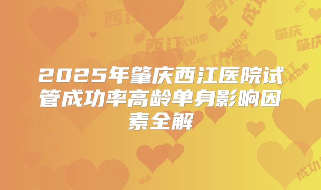 2025年肇庆西江医院试管成功率高龄单身影响因素全解