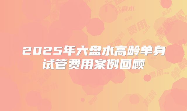 2025年六盘水高龄单身试管费用案例回顾