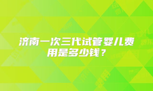 济南一次三代试管婴儿费用是多少钱？