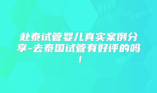 赴泰试管婴儿真实案例分享-去泰国试管有好评的吗!