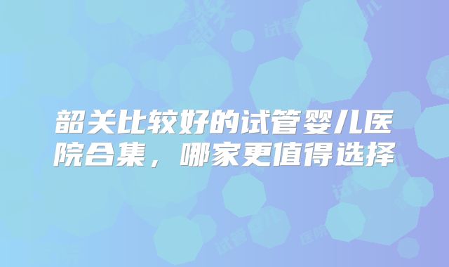 韶关比较好的试管婴儿医院合集，哪家更值得选择