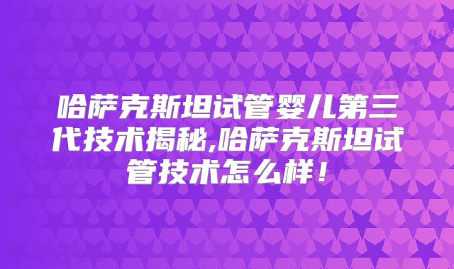 哈萨克斯坦试管婴儿第三代技术揭秘,哈萨克斯坦试管技术怎么样！