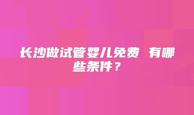 长沙做试管婴儿免费 有哪些条件？