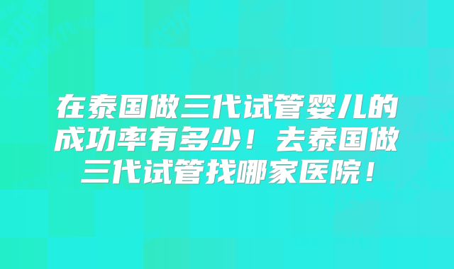 在泰国做三代试管婴儿的成功率有多少！去泰国做三代试管找哪家医院！