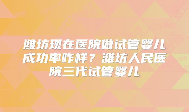 潍坊现在医院做试管婴儿成功率咋样?潍坊人民医院三代试管婴儿