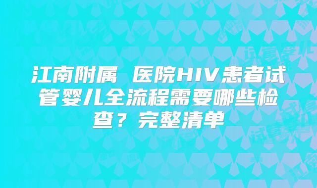 江南附属 医院HIV患者试管婴儿全流程需要哪些检查？完整清单