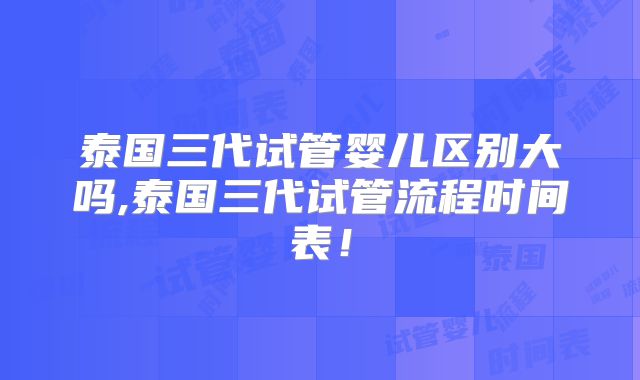 泰国三代试管婴儿区别大吗,泰国三代试管流程时间表！