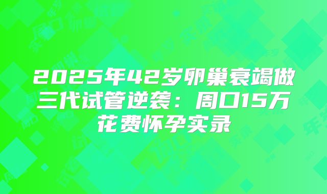 2025年42岁卵巢衰竭做三代试管逆袭：周口15万花费怀孕实录