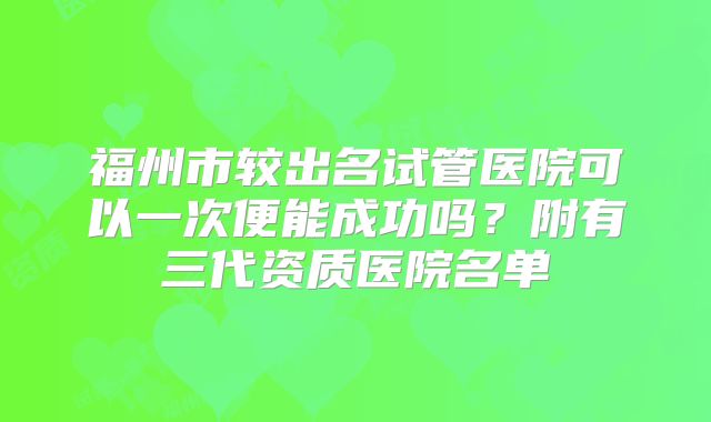 福州市较出名试管医院可以一次便能成功吗？附有三代资质医院名单