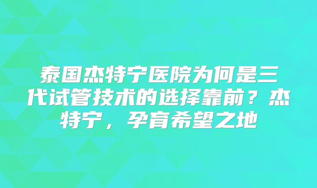 泰国杰特宁医院为何是三代试管技术的选择靠前？杰特宁，孕育希望之地