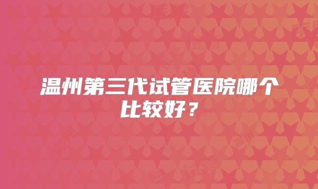 温州第三代试管医院哪个比较好?