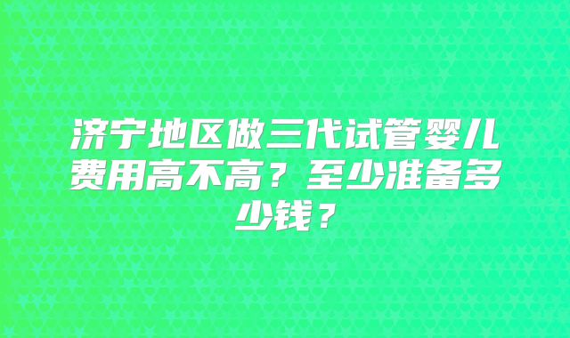 济宁地区做三代试管婴儿费用高不高？至少准备多少钱？
