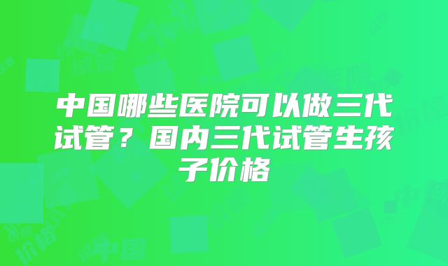 中国哪些医院可以做三代试管？国内三代试管生孩子价格