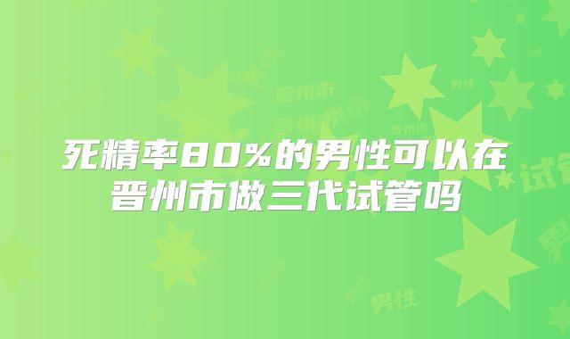 死精率80%的男性可以在晋州市做三代试管吗