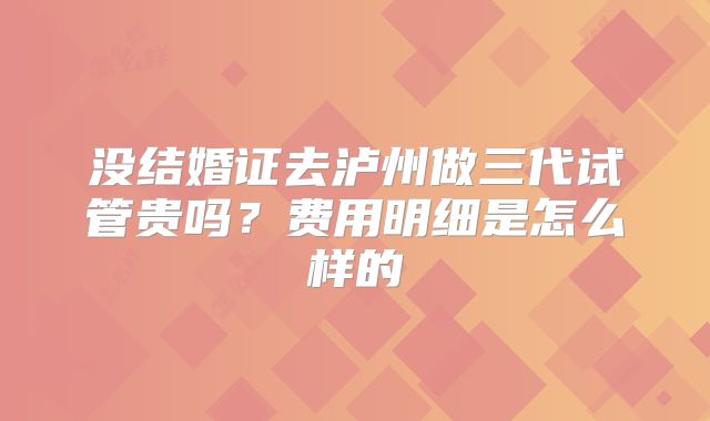 没结婚证去泸州做三代试管贵吗？费用明细是怎么样的