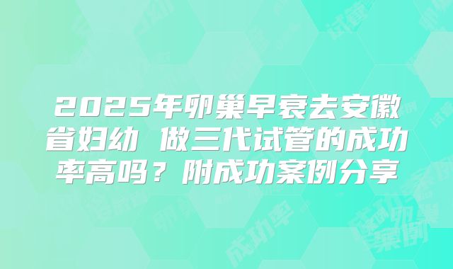 2025年卵巢早衰去安徽省妇幼 做三代试管的成功率高吗？附成功案例分享