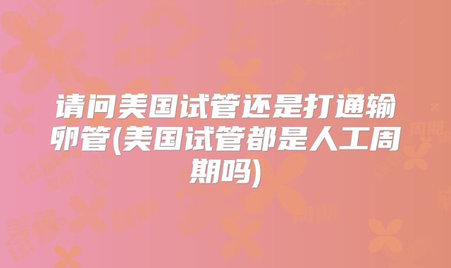 请问美国试管还是打通输卵管(美国试管都是人工周期吗)