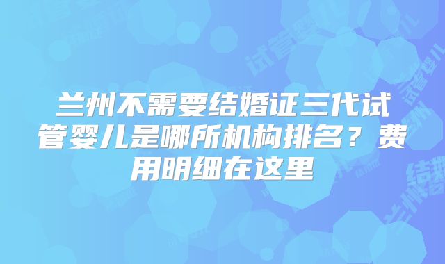 兰州不需要结婚证三代试管婴儿是哪所机构排名？费用明细在这里
