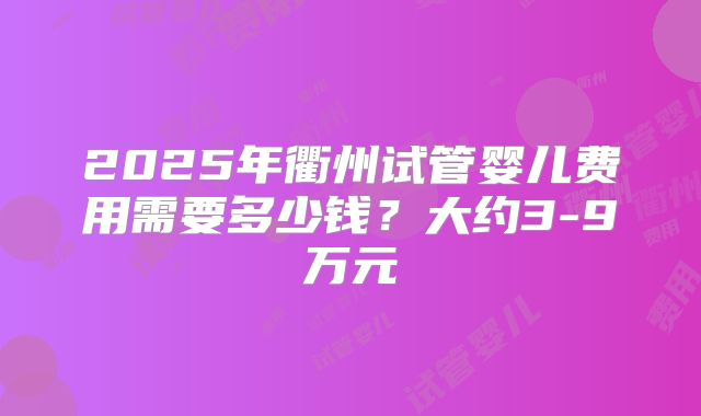 2025年衢州试管婴儿费用需要多少钱？大约3-9万元
