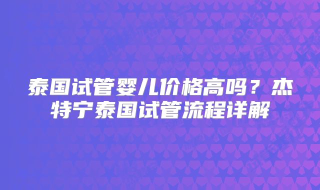 泰国试管婴儿价格高吗？杰特宁泰国试管流程详解