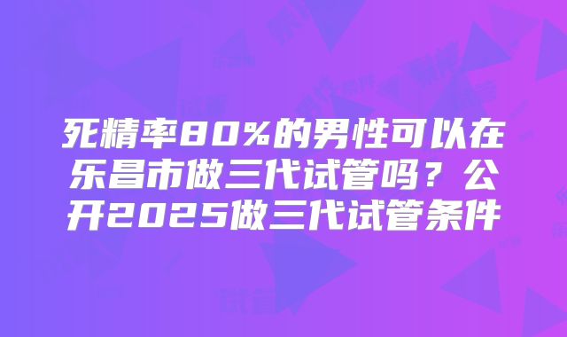死精率80%的男性可以在乐昌市做三代试管吗？公开2025做三代试管条件