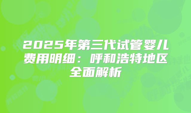 2025年第三代试管婴儿费用明细:呼和浩特地区全面解析