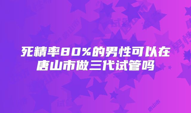 死精率80%的男性可以在唐山市做三代试管吗