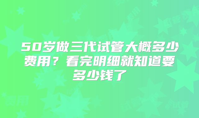 50岁做三代试管大概多少费用?看完明细就知道要多少钱了