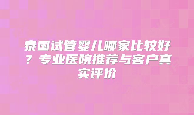 泰国试管婴儿哪家比较好？专业医院推荐与客户真实评价