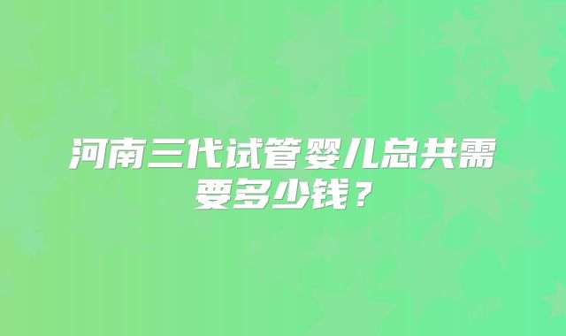 河南三代试管婴儿总共需要多少钱？