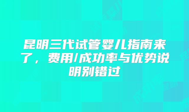 昆明三代试管婴儿指南来了，费用/成功率与优势说明别错过