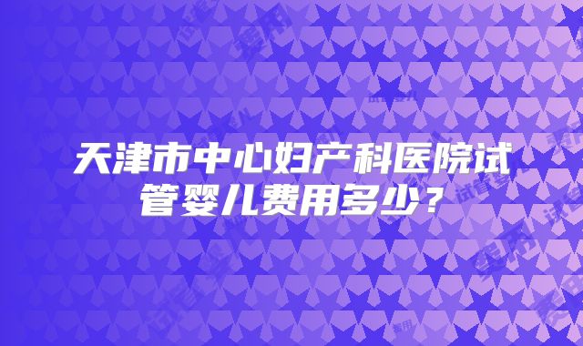 天津市中心妇产科医院试管婴儿费用多少?
