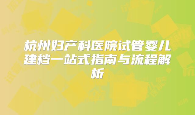 杭州妇产科医院试管婴儿建档一站式指南与流程解析
