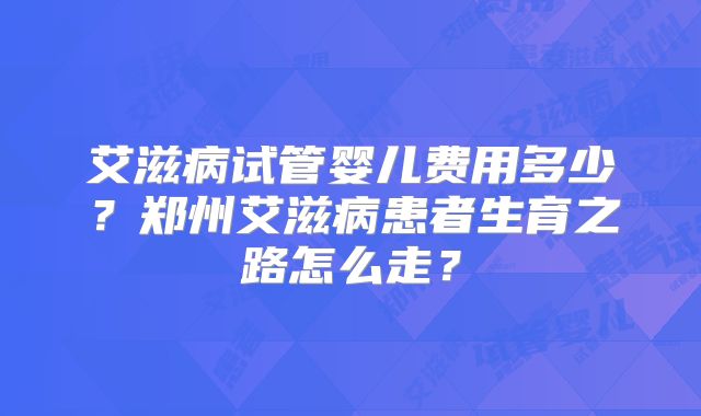 艾滋病试管婴儿费用多少？郑州艾滋病患者生育之路怎么走？