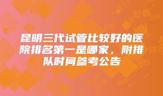 昆明三代试管比较好的医院排名第一是哪家，附排队时间参考公告