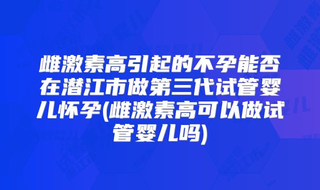 雌激素高引起的不孕能否在潜江市做第三代试管婴儿怀孕(雌激素高可以做试管婴儿吗)