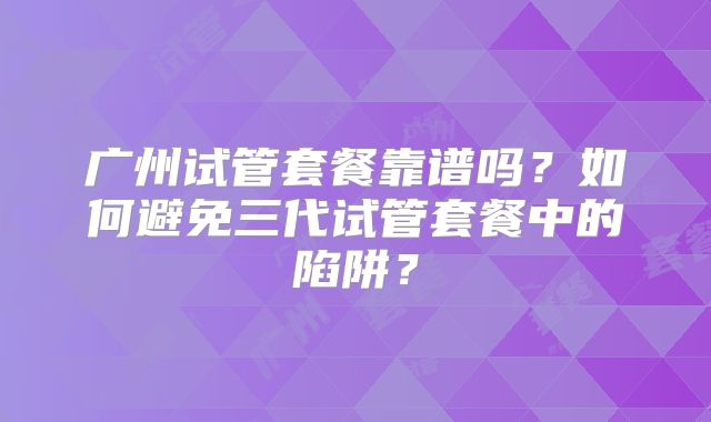 广州试管套餐靠谱吗？如何避免三代试管套餐中的陷阱？