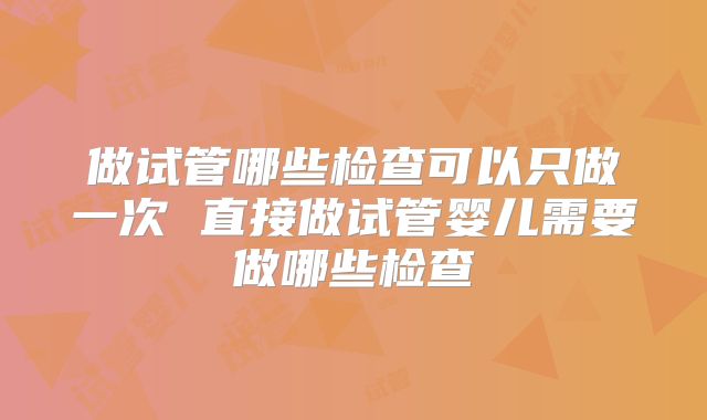 做试管哪些检查可以只做一次 直接做试管婴儿需要做哪些检查