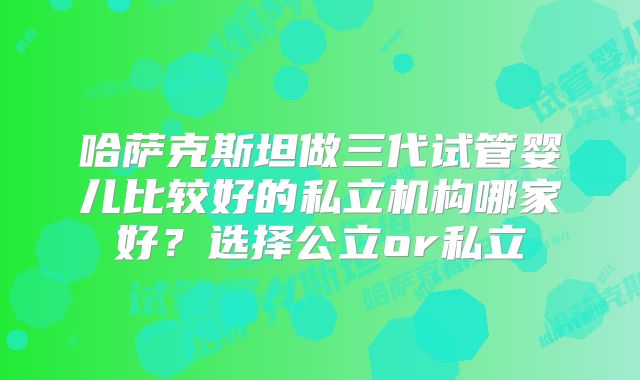 哈萨克斯坦做三代试管婴儿比较好的私立机构哪家好？选择公立or私立