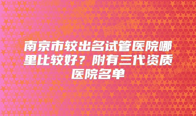南京市较出名试管医院哪里比较好？附有三代资质医院名单