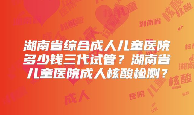 湖南省综合成人儿童医院多少钱三代试管？湖南省儿童医院成人核酸检测？