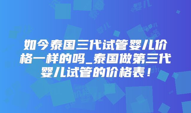 如今泰国三代试管婴儿价格一样的吗_泰国做第三代婴儿试管的价格表！