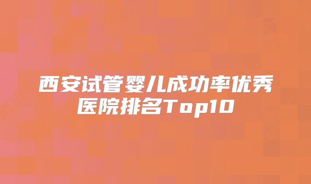 西安试管婴儿成功率优秀医院排名Top10